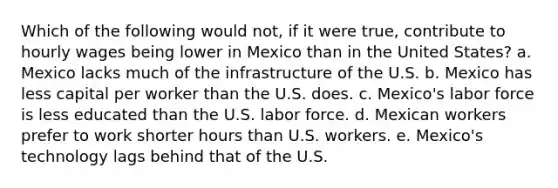 Which of the following would not, if it were true, contribute to hourly wages being lower in Mexico than in the United States? a. Mexico lacks much of the infrastructure of the U.S. b. Mexico has less capital per worker than the U.S. does. c. Mexico's labor force is less educated than the U.S. labor force. d. Mexican workers prefer to work shorter hours than U.S. workers. e. Mexico's technology lags behind that of the U.S.