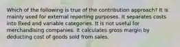 Which of the following is true of the contribution approach? It is mainly used for external reporting purposes. It separates costs into fixed and variable categories. It is not useful for merchandising companies. It calculates gross margin by deducting cost of goods sold from sales.