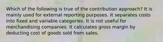 Which of the following is true of the contribution approach? It is mainly used for external reporting purposes. It separates costs into fixed and variable categories. It is not useful for merchandising companies. It calculates gross margin by deducting cost of goods sold from sales.