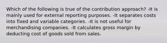 Which of the following is true of the contribution approach? -It is mainly used for external reporting purposes. -It separates costs into fixed and variable categories. -It is not useful for merchandising companies. -It calculates gross margin by deducting cost of goods sold from sales.