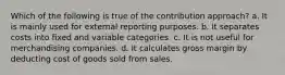 Which of the following is true of the contribution approach? a. It is mainly used for external reporting purposes. b. It separates costs into fixed and variable categories. c. It is not useful for merchandising companies. d. It calculates gross margin by deducting cost of goods sold from sales.