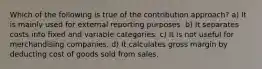 Which of the following is true of the contribution approach? a) It is mainly used for external reporting purposes. b) It separates costs into fixed and variable categories. c) It is not useful for merchandising companies. d) It calculates gross margin by deducting cost of goods sold from sales.