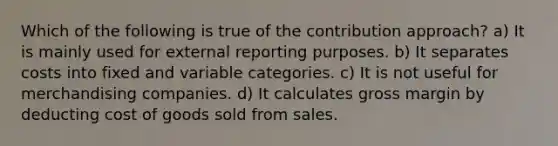 Which of the following is true of the contribution approach? a) It is mainly used for external reporting purposes. b) It separates costs into fixed and variable categories. c) It is not useful for merchandising companies. d) It calculates gross margin by deducting cost of goods sold from sales.