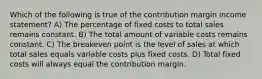 Which of the following is true of the contribution margin income statement? A) The percentage of fixed costs to total sales remains constant. B) The total amount of variable costs remains constant. C) The breakeven point is the level of sales at which total sales equals variable costs plus fixed costs. D) Total fixed costs will always equal the contribution margin.