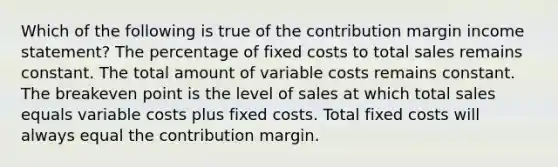 Which of the following is true of the contribution margin income statement? The percentage of fixed costs to total sales remains constant. The total amount of variable costs remains constant. The breakeven point is the level of sales at which total sales equals variable costs plus fixed costs. Total fixed costs will always equal the contribution margin.