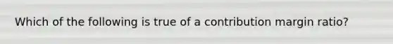 Which of the following is true of a contribution margin ratio?