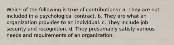 Which of the following is true of contributions? a. They are not included in a psychological contract. b. They are what an organization provides to an individual. c. They include job security and recognition. d. They presumably satisfy various needs and requirements of an organization.