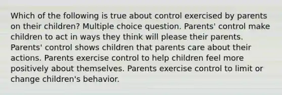 Which of the following is true about control exercised by parents on their children? Multiple choice question. Parents' control make children to act in ways they think will please their parents. Parents' control shows children that parents care about their actions. Parents exercise control to help children feel more positively about themselves. Parents exercise control to limit or change children's behavior.