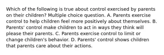 Which of the following is true about control exercised by parents on their children? Multiple choice question. A. Parents exercise control to help children feel more positively about themselves. B. Parents' control make children to act in ways they think will please their parents. C. Parents exercise control to limit or change children's behavior. D. Parents' control shows children that parents care about their actions.