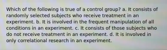 Which of the following is true of a control group? a. It consists of randomly selected subjects who receive treatment in an experiment. b. It is involved in the frequent manipulation of all conditions in an experiment. c. It consists of those subjects who do not receive treatment in an experiment. d. It is involved in only correlational research in an experiment.