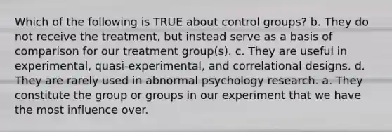 Which of the following is TRUE about control groups? b. They do not receive the treatment, but instead serve as a basis of comparison for our treatment group(s). c. They are useful in experimental, quasi-experimental, and correlational designs. d. They are rarely used in abnormal psychology research. a. They constitute the group or groups in our experiment that we have the most influence over.