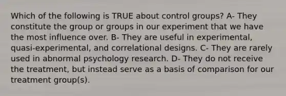 Which of the following is TRUE about control groups? A- They constitute the group or groups in our experiment that we have the most influence over. B- They are useful in experimental, quasi-experimental, and correlational designs. C- They are rarely used in abnormal psychology research. D- They do not receive the treatment, but instead serve as a basis of comparison for our treatment group(s).