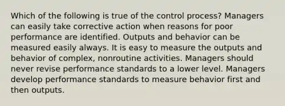 Which of the following is true of the control process? Managers can easily take corrective action when reasons for poor performance are identified. Outputs and behavior can be measured easily always. It is easy to measure the outputs and behavior of complex, nonroutine activities. Managers should never revise performance standards to a lower level. Managers develop performance standards to measure behavior first and then outputs.