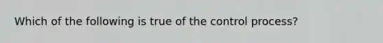 Which of the following is true of the control process?