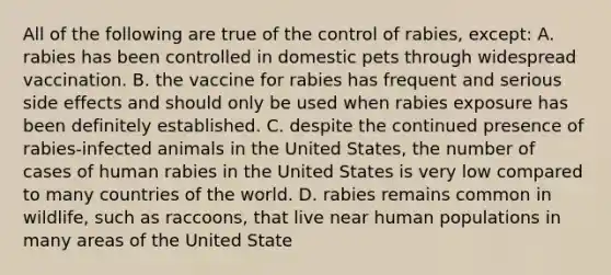 All of the following are true of the control of rabies, except: A. rabies has been controlled in domestic pets through widespread vaccination. B. the vaccine for rabies has frequent and serious side effects and should only be used when rabies exposure has been definitely established. C. despite the continued presence of rabies-infected animals in the United States, the number of cases of human rabies in the United States is very low compared to many countries of the world. D. rabies remains common in wildlife, such as raccoons, that live near human populations in many areas of the United State