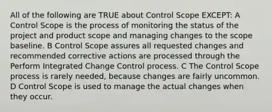 All of the following are TRUE about Control Scope EXCEPT: A Control Scope is the process of monitoring the status of the project and product scope and managing changes to the scope baseline. B Control Scope assures all requested changes and recommended corrective actions are processed through the Perform Integrated Change Control process. C The Control Scope process is rarely needed, because changes are fairly uncommon. D Control Scope is used to manage the actual changes when they occur.