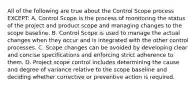 All of the following are true about the Control Scope process EXCEPT: A. Control Scope is the process of monitoring the status of the project and product scope and managing changes to the scope baseline. B. Control Scope is used to manage the actual changes when they occur and is integrated with the other control processes. C. Scope changes can be avoided by developing clear and concise specifications and enforcing strict adherence to them. D. Project scope control includes determining the cause and degree of variance relative to the scope baseline and deciding whether corrective or preventive action is required.