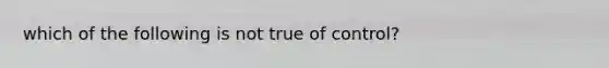 which of the following is not true of control?