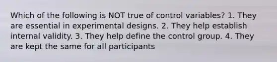 Which of the following is NOT true of control variables? 1. They are essential in experimental designs. 2. They help establish internal validity. 3. They help define the control group. 4. They are kept the same for all participants