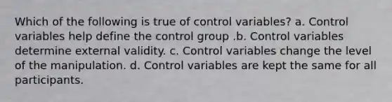 Which of the following is true of control variables? a. Control variables help define the control group .b. Control variables determine external validity. c. Control variables change the level of the manipulation. d. Control variables are kept the same for all participants.