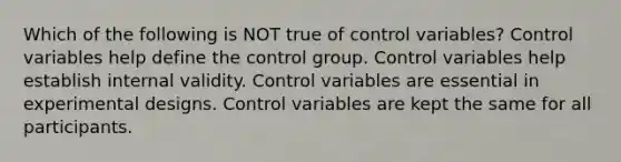 Which of the following is NOT true of control variables? Control variables help define the control group. Control variables help establish internal validity. Control variables are essential in experimental designs. Control variables are kept the same for all participants.