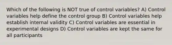 Which of the following is NOT true of control variables? A) Control variables help define the control group B) Control variables help establish internal validity C) Control variables are essential in experimental designs D) Control variables are kept the same for all participants