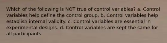 Which of the following is NOT true of control variables? a. Control variables help define the control group. b. Control variables help establish internal validity. c. Control variables are essential in experimental designs. d. Control variables are kept the same for all participants.