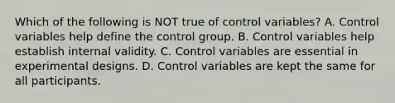 Which of the following is NOT true of control variables? A. Control variables help define the control group. B. Control variables help establish internal validity. C. Control variables are essential in experimental designs. D. Control variables are kept the same for all participants.