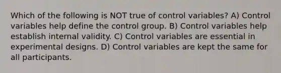 Which of the following is NOT true of control variables? A) Control variables help define the control group. B) Control variables help establish internal validity. C) Control variables are essential in experimental designs. D) Control variables are kept the same for all participants.