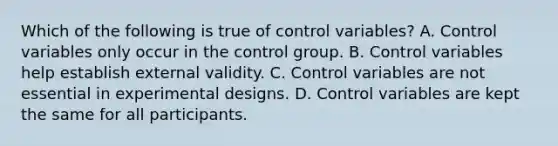 Which of the following is true of control variables? A. Control variables only occur in the control group. B. Control variables help establish external validity. C. Control variables are not essential in experimental designs. D. Control variables are kept the same for all participants.