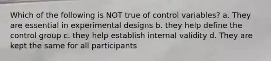 Which of the following is NOT true of control variables? a. They are essential in experimental designs b. they help define the control group c. they help establish internal validity d. They are kept the same for all participants