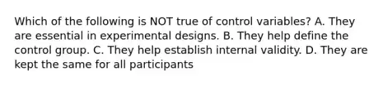 Which of the following is NOT true of control variables? A. They are essential in experimental designs. B. They help define the control group. C. They help establish internal validity. D. They are kept the same for all participants