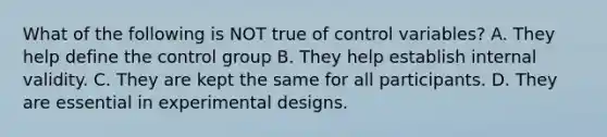 What of the following is NOT true of control variables? A. They help define the control group B. They help establish internal validity. C. They are kept the same for all participants. D. They are essential in experimental designs.