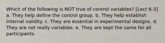 Which of the following is NOT true of control variables? [Lect 6-3] a. They help define the control group. b. They help establish internal validity. c. They are essential in experimental designs. d. They are not really variables. e. They are kept the same for all participants.