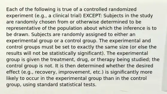 Each of the following is true of a controlled randomized experiment (e.g., a clinical trial) EXCEPT: Subjects in the study are randomly chosen from or otherwise determined to be representative of the population about which the inference is to be drawn. Subjects are randomly assigned to either an experimental group or a control group. The experimental and control groups must be set to exactly the same size (or else the results will not be statistically significant). The experimental group is given the treatment, drug, or therapy being studied; the control group is not. It is then determined whether the desired effect (e.g., recovery, improvement, etc.) is significantly more likely to occur in the experimental group than in the control group, using standard statistical tests.