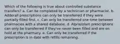 Which of the following is true about controlled substance transfers? a. Can be completed by a technician or pharmacist. b. Adderall prescriptions can only be transferred if they were partially filled first. c. Can only be transferred one time between pharmacies with a shared database. d. Alprazolam prescriptions can only be transferred if they've never been filled and are on hold at the pharmacy. e. Can only be transferred if the prescription is in date with refills remaining.