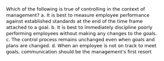 Which of the following is true of controlling in the context of management? a. It is best to measure employee performance against established standards at the end of the time frame attached to a goal. b. It is best to immediately discipline poorly performing employees without making any changes to the goals. c. The control process remains unchanged even when goals and plans are changed. d. When an employee is not on track to meet goals, communication should be the management's first resort