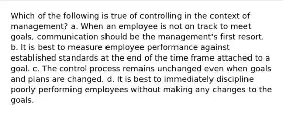 Which of the following is true of controlling in the context of management? a. When an employee is not on track to meet goals, communication should be the management's first resort. b. It is best to measure employee performance against established standards at the end of the time frame attached to a goal. c. The control process remains unchanged even when goals and plans are changed. d. It is best to immediately discipline poorly performing employees without making any changes to the goals.