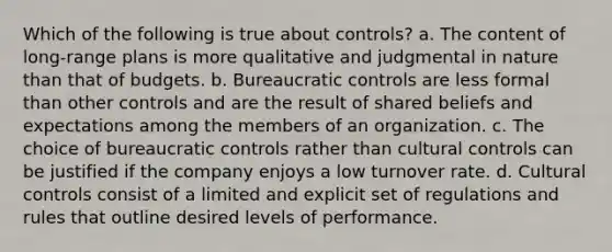 Which of the following is true about controls? a. The content of long-range plans is more qualitative and judgmental in nature than that of budgets. b. Bureaucratic controls are less formal than other controls and are the result of shared beliefs and expectations among the members of an organization. c. The choice of bureaucratic controls rather than cultural controls can be justified if the company enjoys a low turnover rate. d. Cultural controls consist of a limited and explicit set of regulations and rules that outline desired levels of performance.