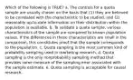 Which of the following is TRUE? a. The controls for a quota sample are usually chosen on the basis that (1) they are believed to be correlated with the characteristic to be studied, and (2) reasonably up-to-date information on their distribution within the population is available. b. To validate a quota sample, various characteristics of the sample are compared to known population values. If the differences in these characteristics are small in the comparison, this constitutes proof that the sample corresponds to the population. c. Quota sampling is the most common kind of probability sampling used in marketing research. d. Quota sampling is the only nonprobability sampling method that provides some measure of the sampling error associated with the sample estimate. e. Quota sampling is acceptable for causal research.