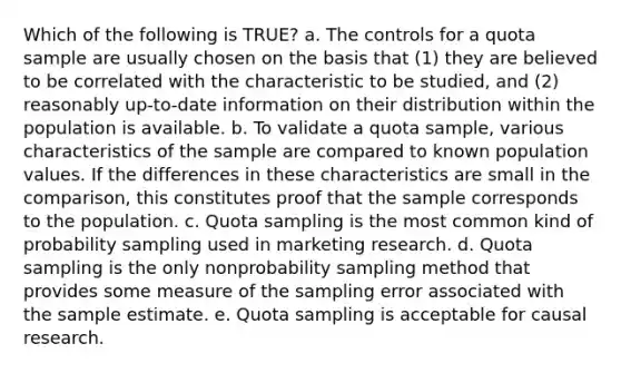 Which of the following is TRUE? a. The controls for a quota sample are usually chosen on the basis that (1) they are believed to be correlated with the characteristic to be studied, and (2) reasonably up-to-date information on their distribution within the population is available. b. To validate a quota sample, various characteristics of the sample are compared to known population values. If the differences in these characteristics are small in the comparison, this constitutes proof that the sample corresponds to the population. c. Quota sampling is the most common kind of probability sampling used in marketing research. d. Quota sampling is the only nonprobability sampling method that provides some measure of the sampling error associated with the sample estimate. e. Quota sampling is acceptable for causal research.