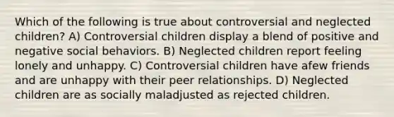 Which of the following is true about controversial and neglected children? A) Controversial children display a blend of positive and negative social behaviors. B) Neglected children report feeling lonely and unhappy. C) Controversial children have afew friends and are unhappy with their peer relationships. D) Neglected children are as socially maladjusted as rejected children.