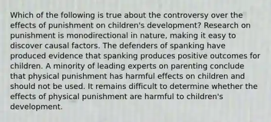 Which of the following is true about the controversy over the effects of punishment on children's development? Research on punishment is monodirectional in nature, making it easy to discover causal factors. The defenders of spanking have produced evidence that spanking produces positive outcomes for children. A minority of leading experts on parenting conclude that physical punishment has harmful effects on children and should not be used. It remains difficult to determine whether the effects of physical punishment are harmful to children's development.