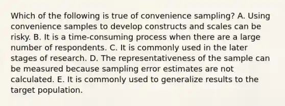 Which of the following is true of convenience sampling? A. Using convenience samples to develop constructs and scales can be risky. B. It is a time-consuming process when there are a large number of respondents. C. It is commonly used in the later stages of research. D. The representativeness of the sample can be measured because sampling error estimates are not calculated. E. It is commonly used to generalize results to the target population.