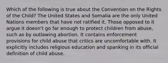 Which of the following is true about the Convention on the Rights of the Child? The United States and Somalia are the only United Nations members that have not ratified it. Those opposed to it argue it doesn't go far enough to protect children from abuse, such as by outlawing abortion. It contains enforcement provisions for child abuse that critics are uncomfortable with. It explicitly includes religious education and spanking in its official definition of child abuse.