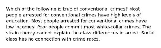 Which of the following is true of conventional crimes? Most people arrested for conventional crimes have high levels of education. Most people arrested for conventional crimes have low incomes. Poor people commit most white-collar crimes. The strain theory cannot explain the class differences in arrest. Social class has no connection with crime rates.