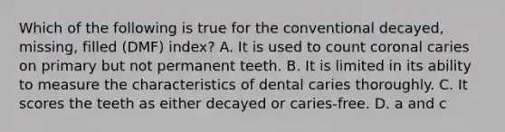 Which of the following is true for the conventional decayed, missing, filled (DMF) index? A. It is used to count coronal caries on primary but not permanent teeth. B. It is limited in its ability to measure the characteristics of dental caries thoroughly. C. It scores the teeth as either decayed or caries-free. D. a and c