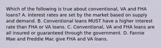 Which of the following is true about conventional, VA and FHA loans? A. Interest rates are set by the market based on supply and demand. B. Conventional loans MUST have a higher interest rate than FHA or VA loans. C. Conventional, VA and FHA loans are all insured or guaranteed through the government. D. Fannie Mae and Freddie Mac give FHA and VA loans.