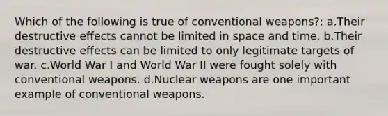 Which of the following is true of conventional weapons?: a.Their destructive effects cannot be limited in space and time. b.Their destructive effects can be limited to only legitimate targets of war. c.World War I and World War II were fought solely with conventional weapons. d.Nuclear weapons are one important example of conventional weapons.