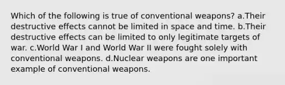 Which of the following is true of conventional weapons? a.Their destructive effects cannot be limited in space and time. b.Their destructive effects can be limited to only legitimate targets of war. c.World War I and World War II were fought solely with conventional weapons. d.Nuclear weapons are one important example of conventional weapons.